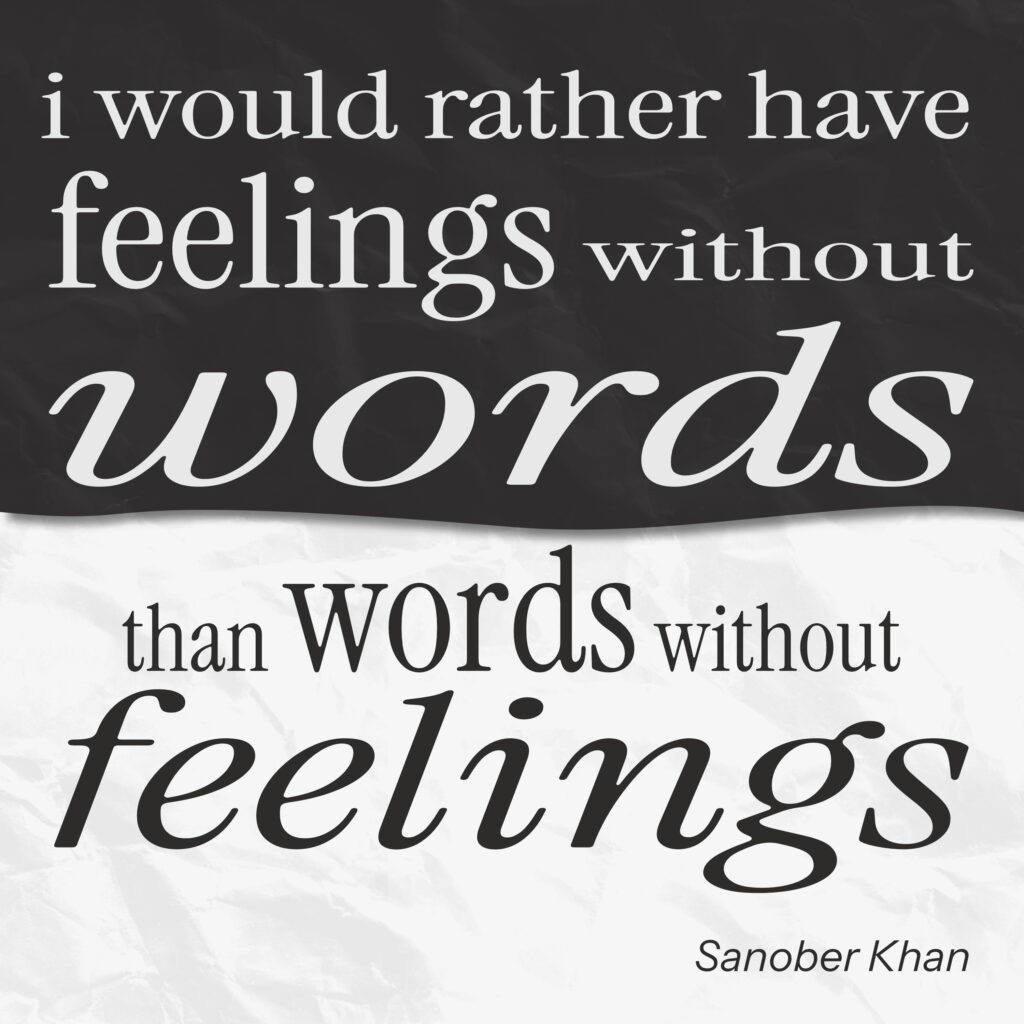 A black and white typographic poster featuring the quote: “i would rather have feelings without words than words without feelings.” The top half has white text on a textured black background, and the bottom half reverses it with black text on a textured white background. Emphasized words “feelings” and “words” appear in large, expressive serif fonts. The author’s name, Sanober Khan, appears in the lower right corner.