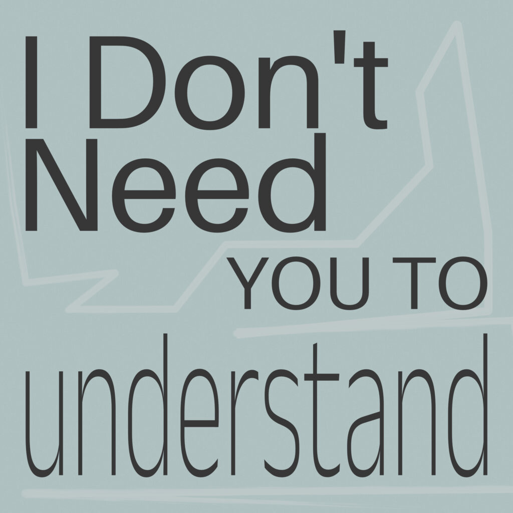 The image features the phrase “I Don’t Need YOU TO understand” in varied font sizes and weights. The text is set against a pale blue background. “I Don’t Need” is bold and large at the top, “YOU TO” is smaller and nestled in the middle, and “understand” is elongated and lowercase at the bottom. A subtle, light line resembling a single-line path winds around the words, resembling a personal journey or mental process. The overall tone is calm and controlled, with a limited muted color palette.