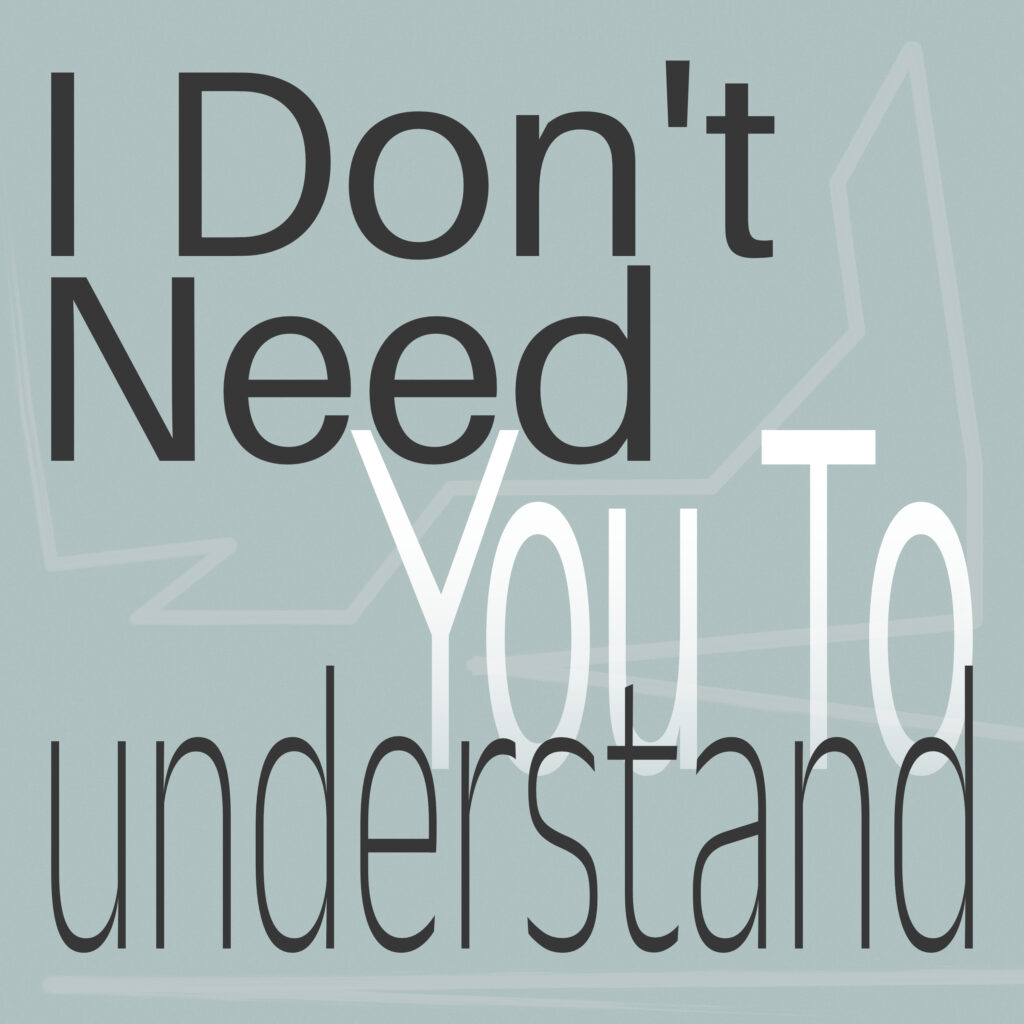Poster with the phrase “I Don’t Need You To understand” set in layered typography over a muted green-gray background. “I Don’t” and “Need” are bold and black, stacked at top left. “You To” is set in white mixed case, partially transparent and centered, overlapping the large lowercase “understand” at the bottom. A jagged, hand-drawn line shape runs faintly behind the text, resembling an unfinished speech bubble or geometric scribble. The overall layout is structured but subtly fractured.