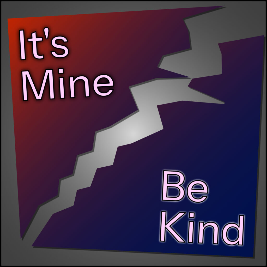 A square graphic is split diagonally by a jagged crack running from top right to bottom left. The top left section is filled with a red gradient and contains the words “It’s Mine” in bold pink-outlined text. The bottom right section is dark blue and contains the words “Be Kind” in matching text. The crack is wide and angular, creating a stark divide between the two phrases and color regions. The overall shape is slightly skewed, adding to a sense of imbalance or tension.