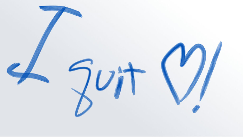 This feels like a declaration written quickly but with real energy—half playful, half cathartic. The oversized “I” looms tall, like taking up space with the decision. The word “quit” is smaller but central, a contrast that makes the act itself feel personal rather than grandiose. The heart and exclamation together twist the tone: not just walking away, but doing it with a kind of love, relief, or self-celebration. It suggests quitting not as defeat but as a chosen act of care or liberation.