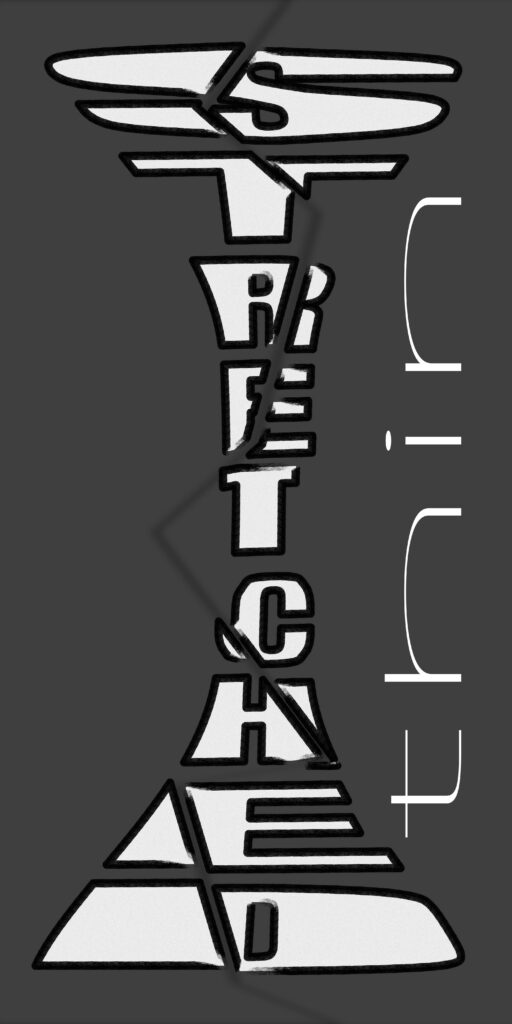  A poster with the phrase “STRETCHED THIN” arranged vertically in a distorted way. The word “STRETCHED” runs straight down the center in tall compressed letters. At the top and bottom, the words “S” and “THIN” are exaggerated into wide, stretched, geometric letterforms, resembling wedges tapering toward the middle. On the right side, the word “thin” also appears horizontally in minimalist, thin white letters with brackets, emphasizing fragility. The background is dark gray, and the design feels tense and elongated.