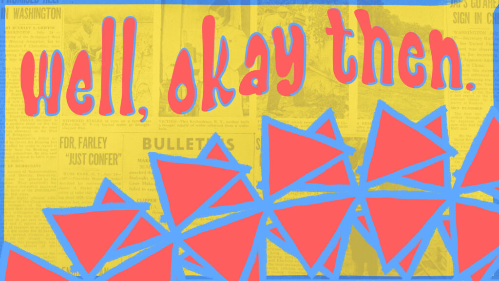 wide rectangular graphic: a yellow-tinted vintage newspaper page used as a softly visible background. Across the top sits large, hand-lettered text in coral reading “well, okay then.” with a rough blue drop shadow. The bottom third is filled with a row of overlapping coral triangular shapes outlined and brushed with a rough blue paint stroke; they form a repeated, angular motif that rises and falls across the composition. A thin blue painted border frames the whole image.